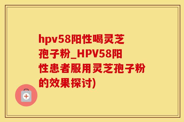 hpv58阳性喝灵芝孢子粉_HPV58阳性患者服用灵芝孢子粉的效果探讨)