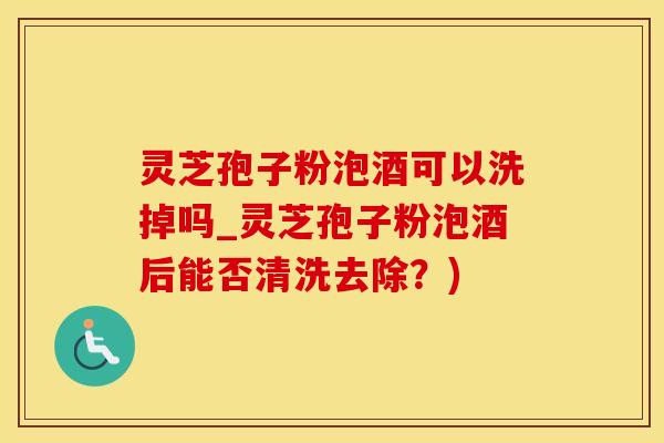 灵芝孢子粉泡酒可以洗掉吗_灵芝孢子粉泡酒后能否清洗去除？)