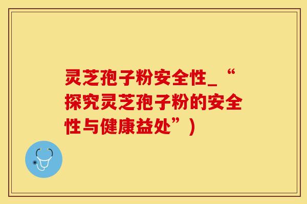 灵芝孢子粉安全性_“探究灵芝孢子粉的安全性与健康益处”)