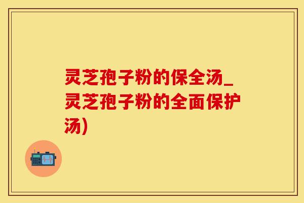 灵芝孢子粉的保全汤_灵芝孢子粉的全面保护汤) 灵芝孢子粉的保全汤_灵芝孢子粉的全面保护汤)