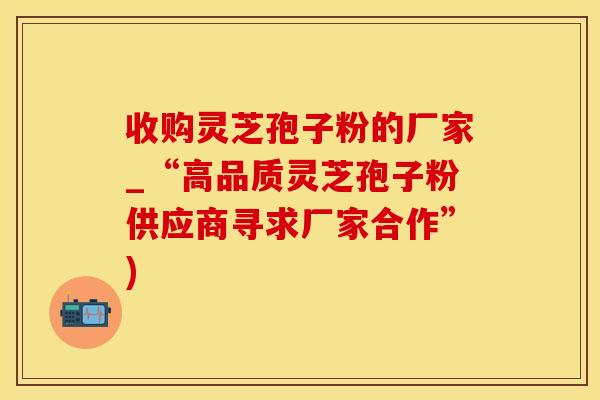 收购灵芝孢子粉的厂家_“高品质灵芝孢子粉供应商寻求厂家合作”)