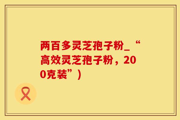 两百多灵芝孢子粉_“高效灵芝孢子粉，200克装”)