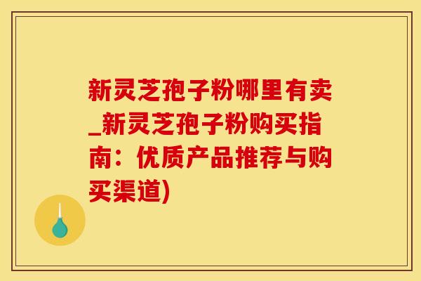 新灵芝孢子粉哪里有卖_新灵芝孢子粉购买指南：优质产品推荐与购买渠道)