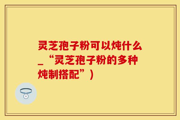 灵芝孢子粉可以炖什么_“灵芝孢子粉的多种炖制搭配”)