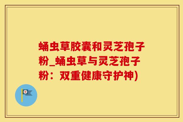 蛹虫草胶囊和灵芝孢子粉_蛹虫草与灵芝孢子粉：双重健康守护神)