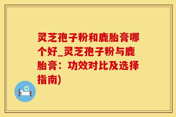 灵芝孢子粉和鹿胎膏哪个好_灵芝孢子粉与鹿胎膏：功效对比及选择指南)