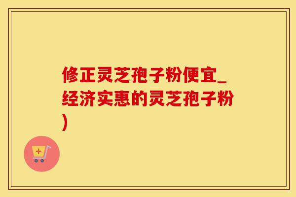 修正灵芝孢子粉便宜_经济实惠的灵芝孢子粉)