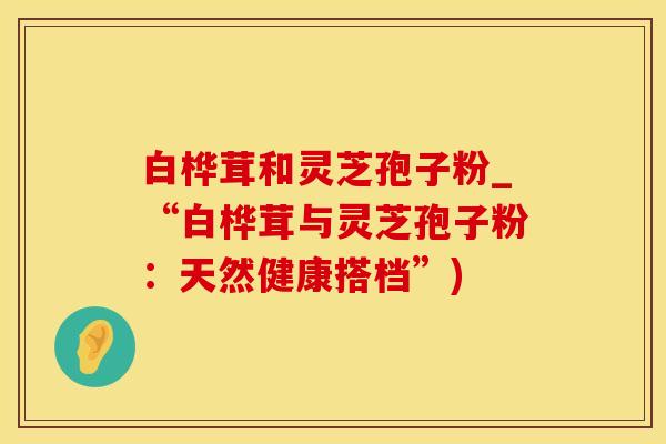 白桦茸和灵芝孢子粉_“白桦茸与灵芝孢子粉：天然健康搭档”)