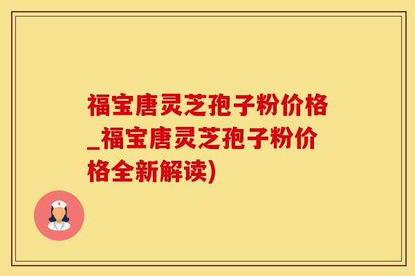 福宝唐灵芝孢子粉价格_福宝唐灵芝孢子粉价格全新解读)