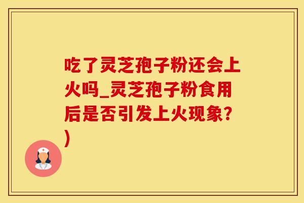 吃了灵芝孢子粉还会上火吗_灵芝孢子粉食用后是否引发上火现象？)