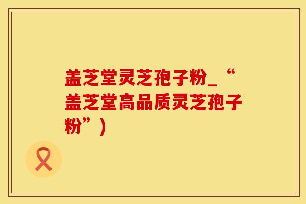 盖芝堂灵芝孢子粉_“盖芝堂高品质灵芝孢子粉”)