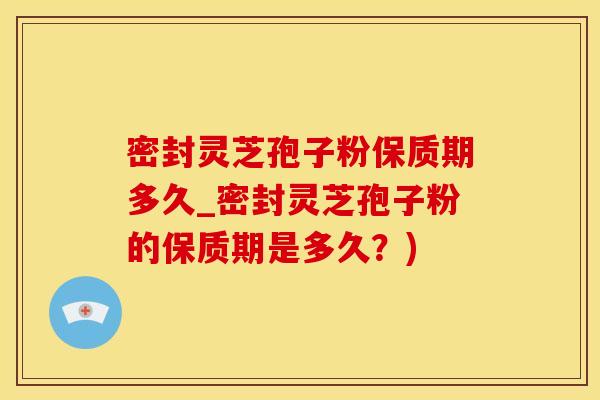 密封灵芝孢子粉保质期多久_密封灵芝孢子粉的保质期是多久？)