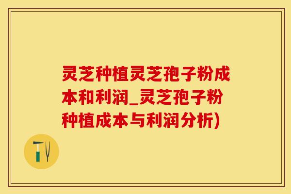 灵芝种植灵芝孢子粉成本和利润_灵芝孢子粉种植成本与利润分析)