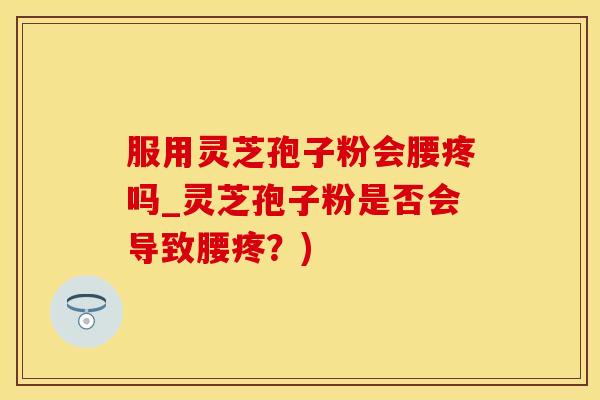 服用灵芝孢子粉会腰疼吗_灵芝孢子粉是否会导致腰疼？)
