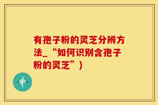 有孢子粉的灵芝分辨方法_“如何识别含孢子粉的灵芝”)