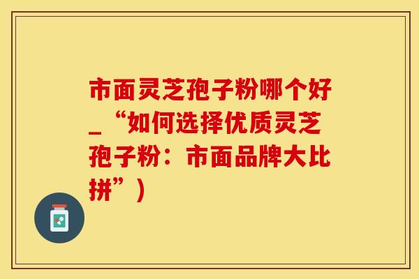 市面灵芝孢子粉哪个好_“如何选择优质灵芝孢子粉：市面品牌大比拼”)
