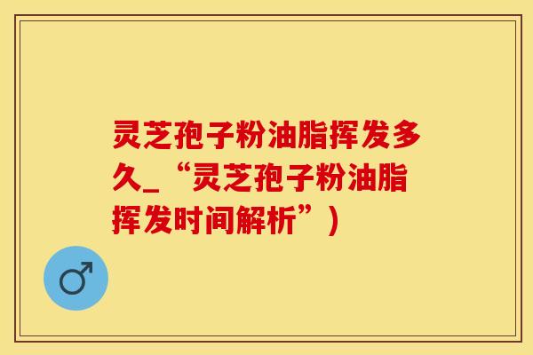 灵芝孢子粉油脂挥发多久_“灵芝孢子粉油脂挥发时间解析”)