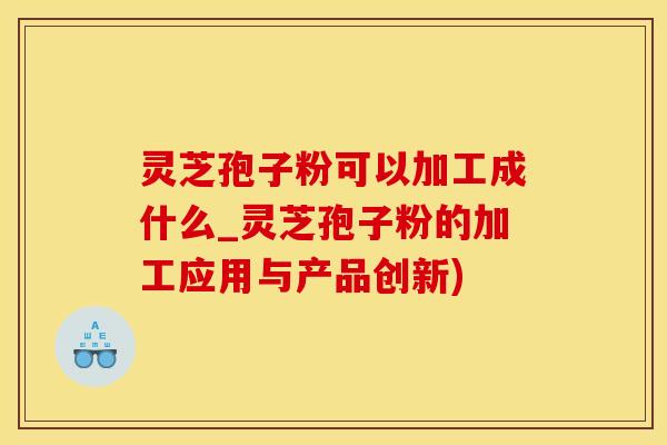 灵芝孢子粉可以加工成什么_灵芝孢子粉的加工应用与产品创新)
