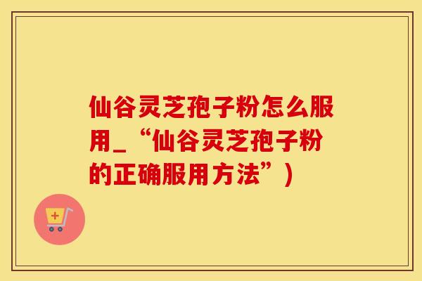 仙谷灵芝孢子粉怎么服用_“仙谷灵芝孢子粉的正确服用方法”)