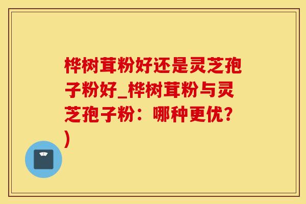 桦树茸粉好还是灵芝孢子粉好_桦树茸粉与灵芝孢子粉：哪种更优？)