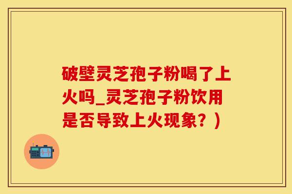 破壁灵芝孢子粉喝了上火吗_灵芝孢子粉饮用是否导致上火现象？)