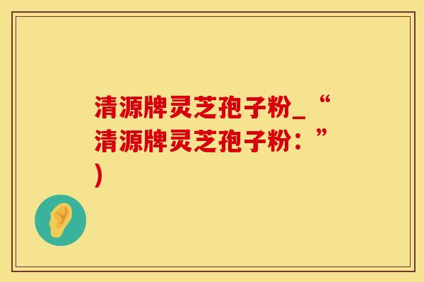 清源牌灵芝孢子粉_“清源牌灵芝孢子粉：”)