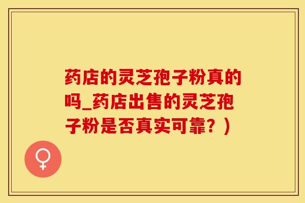 药店的灵芝孢子粉真的吗_药店出售的灵芝孢子粉是否真实可靠？)