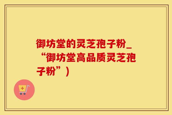 御坊堂的灵芝孢子粉_“御坊堂高品质灵芝孢子粉”)