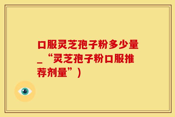 口服灵芝孢子粉多少量_“灵芝孢子粉口服推荐剂量”)
