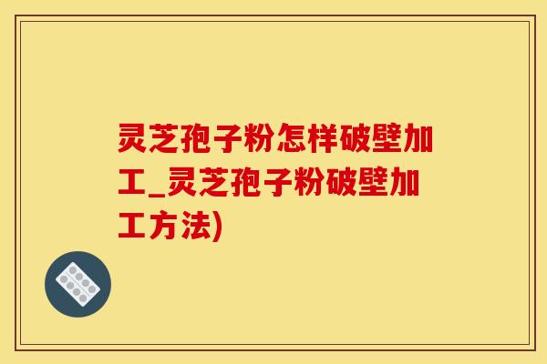 灵芝孢子粉怎样破壁加工_灵芝孢子粉破壁加工方法)
