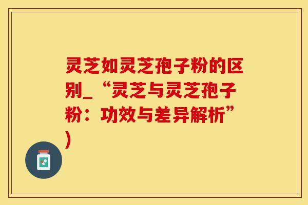灵芝如灵芝孢子粉的区别_“灵芝与灵芝孢子粉：功效与差异解析”)