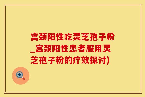宫颈阳性吃灵芝孢子粉_宫颈阳性患者服用灵芝孢子粉的疗效探讨)