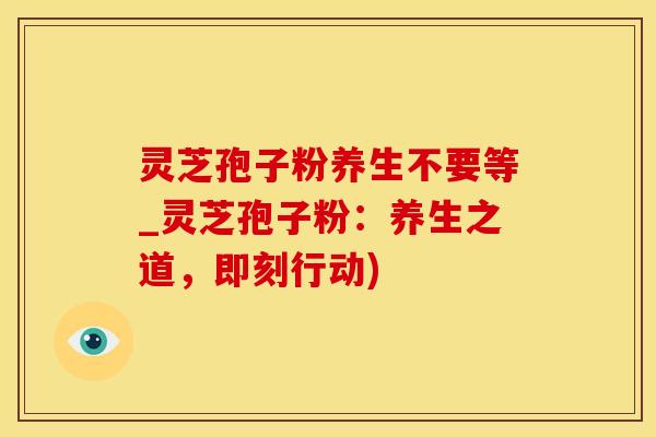 灵芝孢子粉养生不要等_灵芝孢子粉：养生之道，即刻行动)