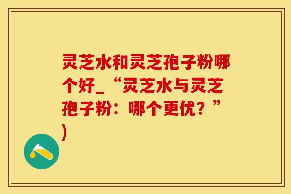 灵芝水和灵芝孢子粉哪个好_“灵芝水与灵芝孢子粉：哪个更优？”)