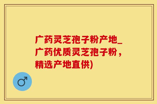 广药灵芝孢子粉产地_广药优质灵芝孢子粉，精选产地直供)