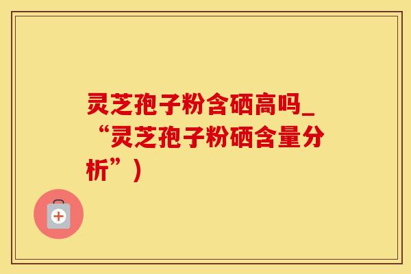 灵芝孢子粉含硒高吗_“灵芝孢子粉硒含量分析”)