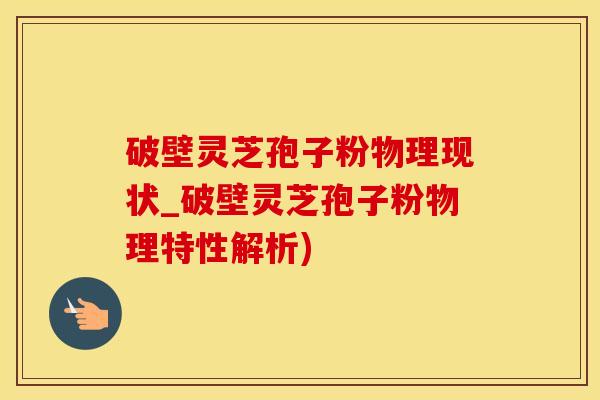 破壁灵芝孢子粉物理现状_破壁灵芝孢子粉物理特性解析)