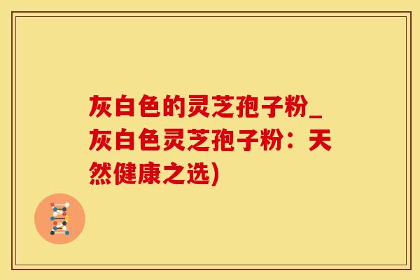 灰白色的灵芝孢子粉_灰白色灵芝孢子粉：天然健康之选)