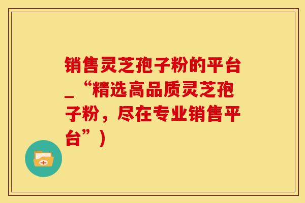 销售灵芝孢子粉的平台_“精选高品质灵芝孢子粉，尽在专业销售平台”)