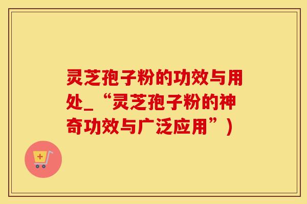 灵芝孢子粉的功效与用处_“灵芝孢子粉的神奇功效与广泛应用”)