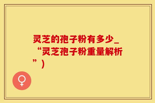 灵芝的孢子粉有多少_“灵芝孢子粉重量解析”) 灵芝的孢子粉有多少_“灵芝孢子粉重量解析”)