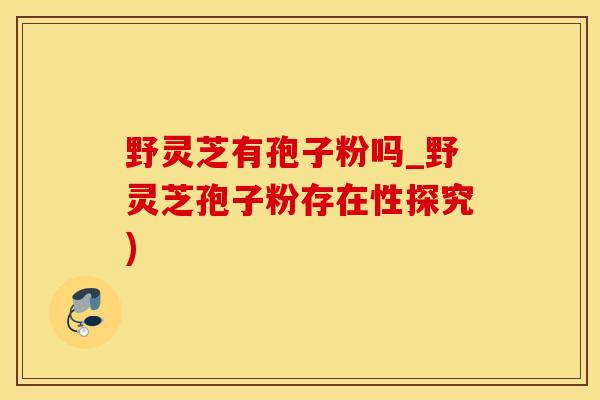 野灵芝有孢子粉吗_野灵芝孢子粉存在性探究)