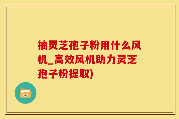 抽灵芝孢子粉用什么风机_高效风机助力灵芝孢子粉提取)