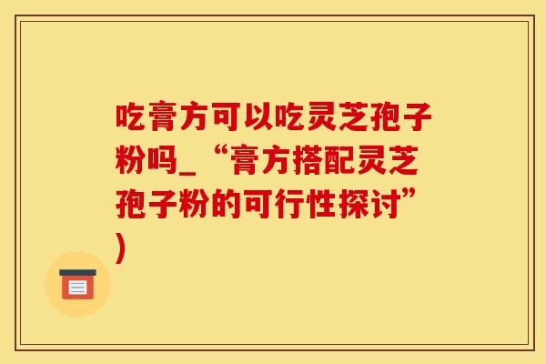 吃膏方可以吃灵芝孢子粉吗_“膏方搭配灵芝孢子粉的可行性探讨”)