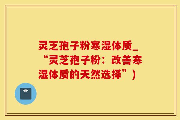 灵芝孢子粉寒湿体质_“灵芝孢子粉：改善寒湿体质的天然选择”)