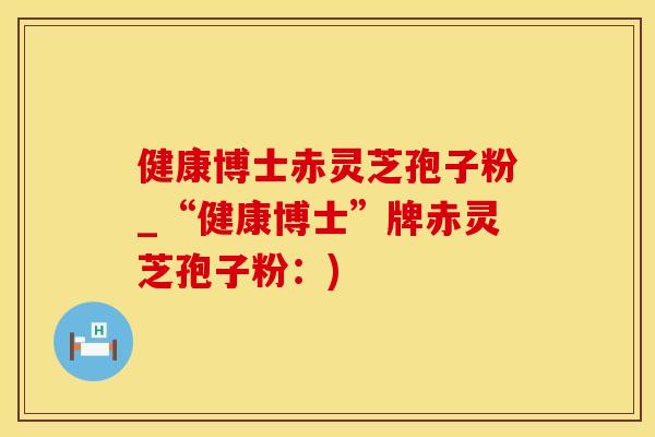 健康博士赤灵芝孢子粉_“健康博士”牌赤灵芝孢子粉：)