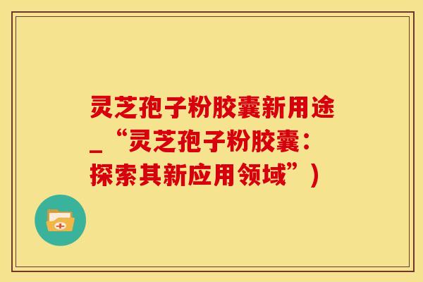 灵芝孢子粉胶囊新用途_“灵芝孢子粉胶囊：探索其新应用领域”)