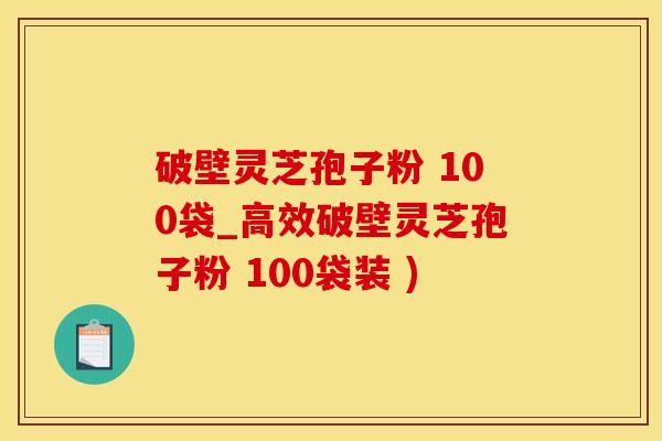 破壁灵芝孢子粉 100袋_高效破壁灵芝孢子粉 100袋装 )