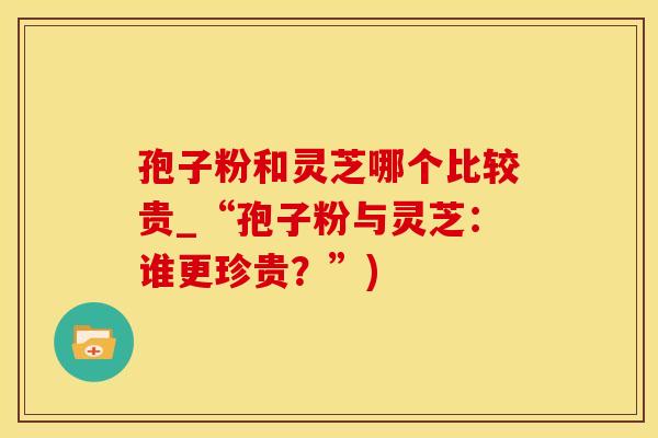 孢子粉和灵芝哪个比较贵_“孢子粉与灵芝：谁更珍贵？”)