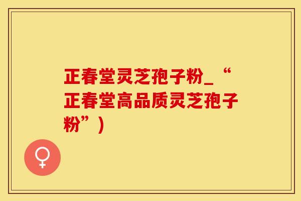 正春堂灵芝孢子粉_“正春堂高品质灵芝孢子粉”)